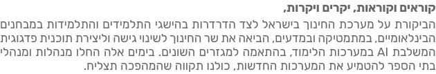 קוראים וקוראות, יקרים ויקרות, הביקורות על מערכת החינוך בישראל לצד הדרדרות בהישגי התלמידים והתהליכיות במבחנים הבינלאומיים, במתמטיקה ובמדעים, הביאו את שר החינוך לשינוי גישה וליצירת תוכנית פדגוגית לשילוב AI במערכות הלימוד, בהתאמה למגזרים חשובים. בימים אלה החלו מנהלות ומנהלי בתי הספר להטמיע את המערכות החדשות, כולנו תקווה שהמהפכה תצליח.