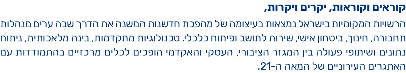 קוראים וקוראות, יקרים ויקרות,  הרשויות המקומיות בישראל נמצאות בעיצומה של מהפכת חדשנות המשנה את הדרך שבה ערים מנהלות תחבורה, חינוך, ביטחון אישי, שירות לתושב ופיתוח כלכלי.  טכנולוגיות מתקדמות, בינה מלאכותית, ניתוח נתונים ושיתופי פעולה בין המגזר הציבורי, העסקי והאקדמי הופכים לכלים מרכזיים בהתמודדות עם האתגרים העירוניים של המאה ה-21.