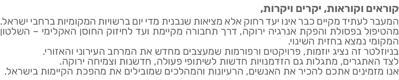 המעבר לעתיד מקיים כבר אינו יעד רחוק אלא מציאות שנבנית מדי יום ברשויות המקומיות ברחבי ישראל. מהטיפול בפסולת והפקת אנרגיה ירוקה, דרך תחבורה מקיימת ועד לחיזוק החוסן האקלימי – השלטון המקומי נמצא בחזית השינוי. בניוזלטר זה נציג יוזמות, פרויקטים ורפורמות שמעצבים מחדש את המרחב העירוני והאזורי, לצד הטבות, מסלולים, מכרזים וקולות קוראים שיכולים לסייע בהטמעת פתרונות בשטח. אנו מזמינים אתכם להכיר את האנשים, הרעיונות והתהליכים שמובילים את מהפכת הקיימות בישראל.