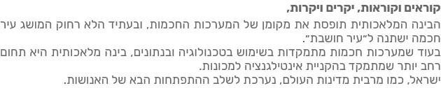 קוראים וקוראות, יקרים ויקרות,  הבינה המלאכותית תופסת את מקומן של המערכות החכמות, ובעתיד הלא רחוק המושג עיר חכמה יהפוך לעיר חושבת.  בעוד שמערכות חכמות מתמקדות בשימוש בטכנולוגיה ובנתונים, בינה מלאכותית היא תחום רחב יותר שמתמקד בקיום אינטראקציה חישובית למכונות.  ישראל, כמו מרבית מדינות העולם, נערכה לשלב ההתפתחויות הבא של האנושות.