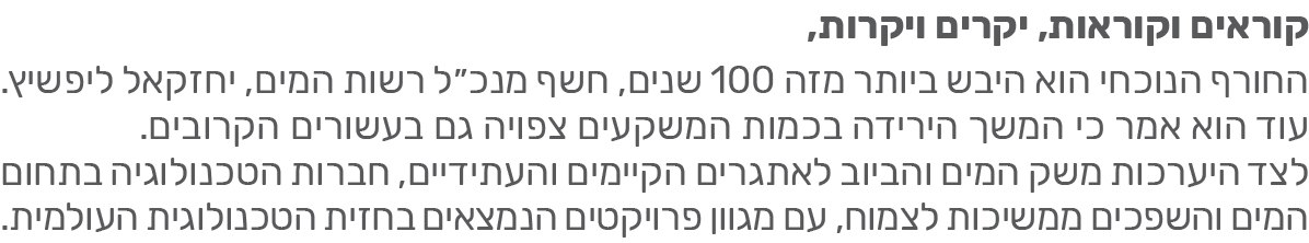 קוראים וקוראות, יקרים ויקרות, החורף הנוכחי הוא היבש ביותר מזה 100 שנים, חשף מנכ"ל רשות המים יחזקאל ליפשיץ.עוד הוא אמר כי המשך הירידה בכמות המשקעים צפויה גם העשורים הקרובים. לצד היערכות משק המים והביוב לאתגרים הקיימים והעתידיים, חברות הטכנולוגיה בתחום המים והשפכים ממשיכות לצמוח, עם מגוון פרויקטים הנמצאים בחזית הטכנולוגיה העולמית.