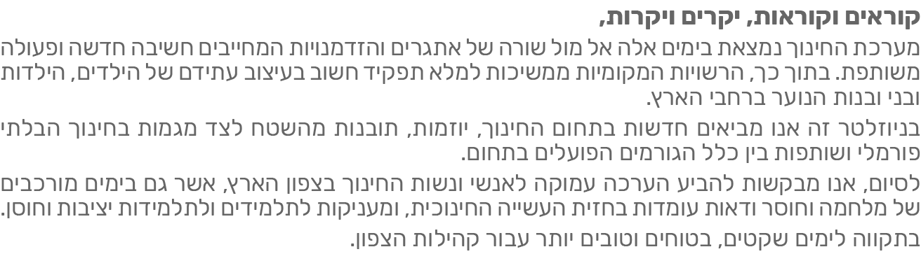 ניוזלטר חינוך מאי 2026 - מערכת החינוך נמצאת בימים אלה אל מול שורה של אתגרים והזדמנויות המחייבים חשיבה חדשה ופעולה משותפת. בתוך כך, הרשויות המקומוית ממשיכות למלא תפקיד חשוב בעיצוב עתיד הילדים, הילדות ובני ובנות הנוער ברחבי הארץ